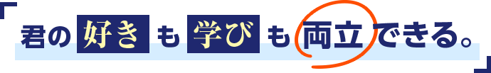 君の好きも学びも両立できる。