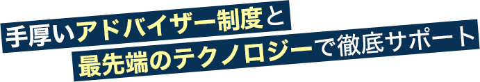 手厚いアドバイザー制度と最先端のテクノロジーで徹底サポート